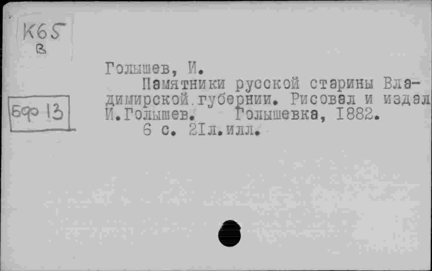 ﻿К6Г
ß»
Голышев, И.
Памятники русской старины Владимирской, губернии. Рисовал и издал И.Голышев. Голышевка, 1882.
6 с. 21 л. илл.